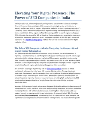 Elevating Your Digital Presence: The
Power of SEO Companies in India
In today's digital age, establishing a strong online presence is essential for businesses looking to
thrive in the competitive marketplace. With consumers increasingly turning to the internet to
research products and services, having a robust digital marketing strategy is no longer optional—it's
a necessity. Among the various components of digital marketing, search engine optimization (SEO)
plays a crucial role in driving organic traffic and improving visibility on search engine results pages
(SERPs). In India, the demand for SEO services is on the rise, as businesses recognize the importance
of optimizing their online presence to attract and engage customers. In this blog, we'll explore the
significance of a digital marketing agency and how they can help businesses elevate their digital
marketing efforts.
The Role of SEO Companies in India: Navigating the Complexities of
Search Engine Optimization
SEO is a multifaceted discipline that encompasses various strategies and techniques aimed at
improving a website's ranking on search engine results pages. From keyword research and on-page
optimization to link building and content marketing, SEO companies specialize in implementing
these strategies to enhance a website's visibility and drive organic traffic. In India, where the digital
landscape is constantly evolving, SEO companies play a vital role in helping businesses navigate the
complexities of search engine optimization and stay ahead of the competition.
One of the key advantages of partnering with an SEO company in India is access to skilled
professionals with expertise in the latest SEO trends and best practices. These professionals
understand the nuances of search engine algorithms and are adept at developing tailored strategies
to meet the unique needs and goals of their clients. Whether it's optimizing website content for
relevant keywords, improving site speed and performance, or building high-quality backlinks, SEO
companies leverage a combination of technical expertise and creative thinking to achieve
measurable results.
Moreover, SEO companies in India offer a range of services designed to address the diverse needs of
businesses across various industries. From small startups to large enterprises, businesses can benefit
from comprehensive SEO solutions that encompass everything from initial website audits and
keyword research to ongoing monitoring and optimization. By outsourcing their SEO efforts to a
reputable digital marketing agency, businesses can focus on core operations while leveraging the
expertise of seasoned professionals to enhance their online presence and drive sustainable growth.
 