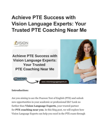 Achieve PTE Success with
Vision Language Experts: Your
Trusted PTE Coaching Near Me
Introduction:
Are you aiming to ace the Pearson Test of English (PTE) and unlock
new opportunities in your academic or professional life? Look no
further than Vision Language Experts, your trusted partner
for PTE coaching near you. In this blog post, we will explore how
Vision Language Experts can help you excel in the PTE exam through
 