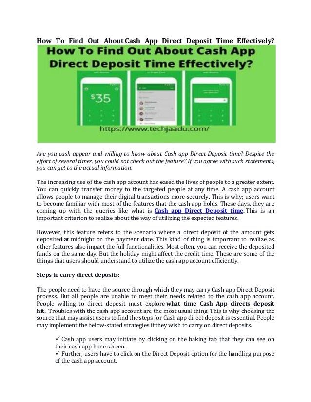 How To Find Out About Cash App Direct Deposit Time Effectively?
Are you cash appear and willing to know about Cash app Direct Deposit time? Despite the
effort of several times, you could not check out the feature? If you agree with such statements,
you can get to the actual information.
The increasing use of the cash app account has eased the lives of people to a greater extent.
You can quickly transfer money to the targeted people at any time. A cash app account
allows people to manage their digital transactions more securely. This is why; users want
to become familiar with most of the features that the cash app holds. These days, they are
coming up with the queries like what is Cash app Direct Deposit time. This is an
important criterion to realize about the way of utilizing the expected features.
However, this feature refers to the scenario where a direct deposit of the amount gets
deposited at midnight on the payment date. This kind of thing is important to realize as
other features also impact the full functionalities. Most often, you can receive the deposited
funds on the same day. But the holiday might affect the credit time. These are some of the
things that users should understand to utilize the cash app account efficiently.
Steps to carry direct deposits:
The people need to have the source through which they may carry Cash app Direct Deposit
process. But all people are unable to meet their needs related to the cash app account.
People willing to direct deposit must explore what time Cash App directs deposit
hit. Troubles with the cash app account are the most usual thing. This is why choosing the
source that may assist users to find the steps for Cash app direct deposit is essential. People
may implement the below-stated strategies if they wish to carry on direct deposits.
✓ Cash app users may initiate by clicking on the baking tab that they can see on
their cash app hone screen.
✓ Further, users have to click on the Direct Deposit option for the handling purpose
of the cash app account.
 