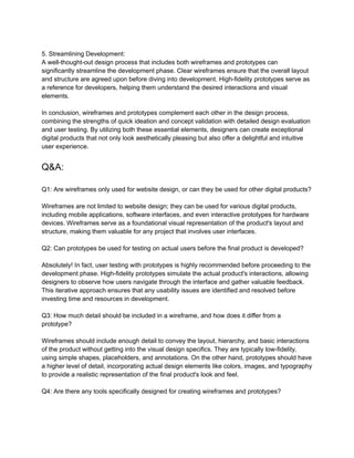 5. Streamlining Development:
A well-thought-out design process that includes both wireframes and prototypes can
significantly streamline the development phase. Clear wireframes ensure that the overall layout
and structure are agreed upon before diving into development. High-fidelity prototypes serve as
a reference for developers, helping them understand the desired interactions and visual
elements.
In conclusion, wireframes and prototypes complement each other in the design process,
combining the strengths of quick ideation and concept validation with detailed design evaluation
and user testing. By utilizing both these essential elements, designers can create exceptional
digital products that not only look aesthetically pleasing but also offer a delightful and intuitive
user experience.
Q&A:
Q1: Are wireframes only used for website design, or can they be used for other digital products?
Wireframes are not limited to website design; they can be used for various digital products,
including mobile applications, software interfaces, and even interactive prototypes for hardware
devices. Wireframes serve as a foundational visual representation of the product's layout and
structure, making them valuable for any project that involves user interfaces.
Q2: Can prototypes be used for testing on actual users before the final product is developed?
Absolutely! In fact, user testing with prototypes is highly recommended before proceeding to the
development phase. High-fidelity prototypes simulate the actual product's interactions, allowing
designers to observe how users navigate through the interface and gather valuable feedback.
This iterative approach ensures that any usability issues are identified and resolved before
investing time and resources in development.
Q3: How much detail should be included in a wireframe, and how does it differ from a
prototype?
Wireframes should include enough detail to convey the layout, hierarchy, and basic interactions
of the product without getting into the visual design specifics. They are typically low-fidelity,
using simple shapes, placeholders, and annotations. On the other hand, prototypes should have
a higher level of detail, incorporating actual design elements like colors, images, and typography
to provide a realistic representation of the final product's look and feel.
Q4: Are there any tools specifically designed for creating wireframes and prototypes?
 