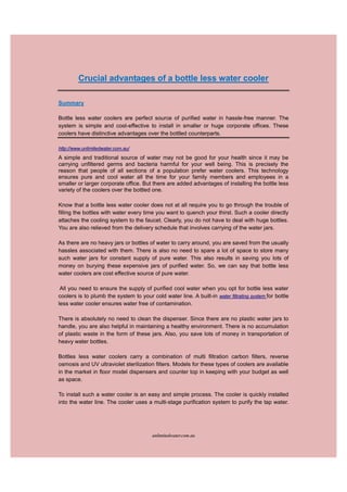 Crucial advantages of a bottle less water cooler

Summary

Bottle less water coolers are perfect source of purified water in hassle-free manner. The
system is simple and cost-effective to install in smaller or huge corporate offices. These
coolers have distinctive advantages over the bottled counterparts.

http://www.unlimitedwater.com.au/
A simple and traditional source of water may not be good for your health since it may be
carrying unfiltered germs and bacteria harmful for your well being. This is precisely the
reason that people of all sections of a population prefer water coolers. This technology
ensures pure and cool water all the time for your family members and employees in a
smaller or larger corporate office. But there are added advantages of installing the bottle less
variety of the coolers over the bottled one.

Know that a bottle less water cooler does not at all require you to go through the trouble of
filling the bottles with water every time you want to quench your thirst. Such a cooler directly
attaches the cooling system to the faucet. Clearly, you do not have to deal with huge bottles.
You are also relieved from the delivery schedule that involves carrying of the water jars.

As there are no heavy jars or bottles of water to carry around, you are saved from the usually
hassles associated with them. There is also no need to spare a lot of space to store many
such water jars for constant supply of pure water. This also results in saving you lots of
money on burying these expensive jars of purified water. So, we can say that bottle less
water coolers are cost effective source of pure water.

 All you need to ensure the supply of purified cool water when you opt for bottle less water
coolers is to plumb the system to your cold water line. A built-in water filtrating system for bottle
less water cooler ensures water free of contamination.

There is absolutely no need to clean the dispenser. Since there are no plastic water jars to
handle, you are also helpful in maintaining a healthy environment. There is no accumulation
of plastic waste in the form of these jars. Also, you save lots of money in transportation of
heavy water bottles.

Bottles less water coolers carry a combination of multi filtration carbon filters, reverse
osmosis and UV ultraviolet sterilization filters. Models for these types of coolers are available
in the market in floor model dispensers and counter top in keeping with your budget as well
as space.

To install such a water cooler is an easy and simple process. The cooler is quickly installed
into the water line. The cooler uses a multi-stage purification system to purify the tap water.




                                         unlimitedwater.com.au
 