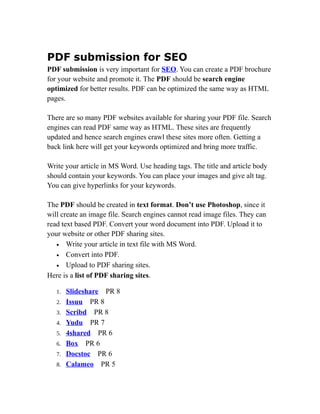 PDF submission for SEO
PDF submission is very important for SEO. You can create a PDF brochure
for your website and promote it. The PDF should be search engine
optimized for better results. PDF can be optimized the same way as HTML
pages.

There are so many PDF websites available for sharing your PDF file. Search
engines can read PDF same way as HTML. These sites are frequently
updated and hence search engines crawl these sites more often. Getting a
back link here will get your keywords optimized and bring more traffic.

Write your article in MS Word. Use heading tags. The title and article body
should contain your keywords. You can place your images and give alt tag.
You can give hyperlinks for your keywords.

The PDF should be created in text format. Don’t use Photoshop, since it
will create an image file. Search engines cannot read image files. They can
read text based PDF. Convert your word document into PDF. Upload it to
your website or other PDF sharing sites.
   • Write your article in text file with MS Word.
   • Convert into PDF.
   • Upload to PDF sharing sites.
Here is a list of PDF sharing sites.

   1.   Slideshare PR 8
   2.   Issuu PR 8
   3.   Scribd PR 8
   4.   Yudu PR 7
   5.   4shared PR 6
   6.   Box PR 6
   7.   Docstoc PR 6
   8.   Calameo PR 5
 