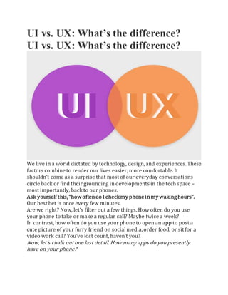 UI vs. UX: What’s the difference?
UI vs. UX: What’s the difference?
We live in a world dictated by technology, design, and experiences. These
factors combine to render our lives easier;more comfortable. It
shouldn’t come as a surprise that most of our everyday conversations
circle back or find their grounding in developments in the tech space –
most importantly, back to our phones.
Ask yourself this,“howoftendo I checkmyphone inmywaking hours”.
Our best bet is once every few minutes.
Are we right? Now, let’s filter out a few things. How often do you use
your phone to take or make a regular call? Maybe twice a week?
In contrast, how often do you use your phone to open an app to post a
cute picture of your furry friend on socialmedia,order food, or sit for a
video work call? You’ve lost count, haven’t you?
Now, let’s chalk out one last detail. How many apps do you presently
have on your phone?
 