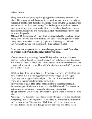 primary ones.
Along with a UI designer, a prototyping and wireframing process takes
place. These may include basic sketches made on paper or a more digital
version. Once the high-fidelity designs are rolled out, the UX designerhas
one more task to do – usertesting.The UX designer may allow users to
interact with a prototype or make observations based on focus groups,
moderated test groups, and more and ask for valuable feedback to help
improve the product.
All great UXdesigners andvisualdesigners swearbythequadrant model.
Along with Information Architecture and UserResearch (oftenbroadly
categorized as market research), Experience Strategy or ExS and
Interaction Designor IxD make up the UX quadrant model.
Experience strategy canbe thegame-changeryou need, andifyouplay
yourcardswell,it willbe theonlystrategy you need.
It’s about creating a strategy that will bring value to the service you
provide – a long-term business strategy. It not only focuses on the needs
and wants of the user, but it also considers the aims and objectives of the
company for years to come. This will often include a plan B, C, D, or more
and a fail-safe plan.
What started off as a core task for UX designers, experience strategy has
now evolved into a much biggerentity, warranting a UX strategist.
Experience strategy sees that all parts of a machine are well-oiled,
working in tandem, and operating smoothly.
Interaction design, on the other hand, is a more specialized area. It
focuses on specific elements in an interface. Whether that’s a button, an
action, a color scheme, a typography risk, user interaction
designobserves patterns and behaviors to optimize the interface for ease
of use.
Arriving at which words to use (because ill-fitting content can decelerate
everything) and visualrepresentations make up a considerable chunk of
interaction design. The purpose of IxD then is to keep the messaging
crisp and clear. In addition, design, colors, patterns, and other visual
 