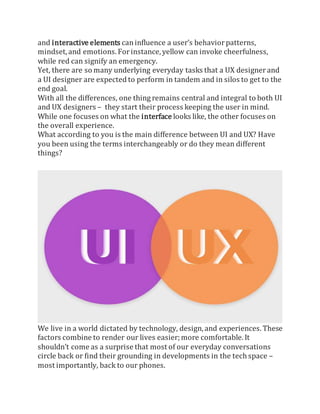 and interactive elements caninfluence a user’s behaviorpatterns,
mindset, and emotions. Forinstance, yellow can invoke cheerfulness,
while red can signify an emergency.
Yet, there are so many underlying everyday tasks that a UX designerand
a UI designer are expected to perform in tandem and in silos to get to the
end goal.
With all the differences, one thing remains central and integral to both UI
and UX designers – they start their process keeping the user in mind.
While one focuses on what the interface looks like, the other focuses on
the overall experience.
What according to you is the main difference between UI and UX? Have
you been using the terms interchangeably or do they mean different
things?
We live in a world dictated by technology, design, and experiences. These
factors combine to render our lives easier;more comfortable. It
shouldn’t come as a surprise that most of our everyday conversations
circle back or find their grounding in developments in the tech space –
most importantly, back to our phones.
 