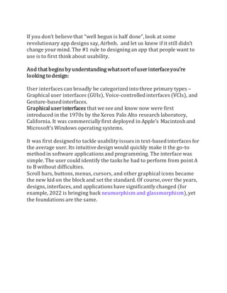 If you don’t believe that “well begun is half done”, look at some
revolutionary app designs say, Airbnb, and let us know if it still didn’t
change your mind. The #1 rule to designing an app that people want to
use is to first think about usability.
And that beginsbyunderstanding whatsort ofuserinterfaceyou’re
looking to design:
User interfaces can broadly be categorized into three primary types –
Graphical user interfaces (GUIs), Voice-controlled interfaces (VCIs), and
Gesture-based interfaces.
Graphicaluserinterfaces that we see and know now were first
introduced in the 1970s by the Xerox Palo Alto research laboratory,
California. It was commercially first deployed in Apple’s Macintosh and
Microsoft’s Windows operating systems.
It was first designed to tackle usability issues in text-based interfaces for
the average user. Its intuitive designwould quickly make it the go-to
method in software applications and programming. The interface was
simple. The user could identify the tasks he had to perform from point A
to B without difficulties.
Scroll bars, buttons, menus, cursors, and other graphical icons became
the new kid on the block and set the standard. Of course, over the years,
designs, interfaces, and applications have significantly changed (for
example, 2022 is bringing back neumorphism and glassmorphism),yet
the foundations are the same.
 