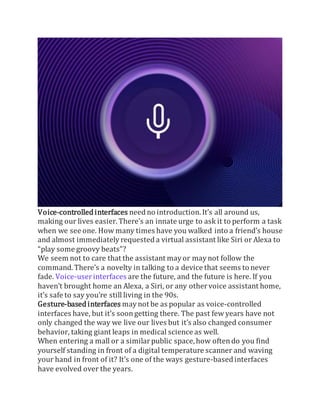 Voice-controlled interfaces needno introduction. It’s all around us,
making our lives easier. There’s an innate urge to ask it to perform a task
when we see one. How many times have you walked into a friend’s house
and almost immediately requested a virtual assistant like Siri or Alexa to
“play some groovy beats”?
We seem not to care that the assistant mayor maynot follow the
command. There’s a novelty in talking to a device that seems to never
fade. Voice-userinterfaces are the future, and the future is here. If you
haven’t brought home an Alexa, a Siri, or any othervoice assistant home,
it’s safe to say you’re still living in the 90s.
Gesture-based interfaces maynot be as popular as voice-controlled
interfaces have, but it’s soongetting there. The past few years have not
only changed the way we live our lives but it’s also changed consumer
behavior, taking giant leaps in medical science as well.
When entering a mall or a similarpublic space, how oftendo you find
yourself standing in front of a digital temperature scanner and waving
your hand in front of it? It’s one of the ways gesture-basedinterfaces
have evolved over the years.
 