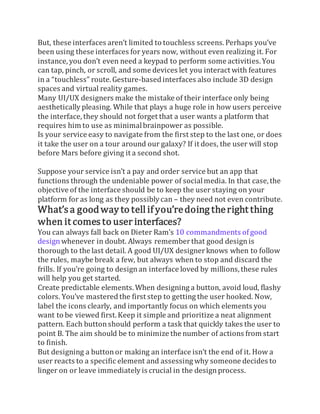But, these interfaces aren’t limited to touchless screens. Perhaps you’ve
been using these interfaces for years now, without even realizing it. For
instance, you don’t even need a keypad to perform some activities.You
can tap, pinch, or scroll, and some devices let you interact with features
in a “touchless” route. Gesture-based interfaces also include 3D design
spaces and virtual reality games.
Many UI/UX designers make the mistake of their interface only being
aesthetically pleasing. While that plays a huge role in how users perceive
the interface, they should not forget that a user wants a platform that
requires him to use as minimalbrainpower as possible.
Is your service easy to navigate from the first step to the last one, or does
it take the user on a tour around our galaxy? If it does, the user will stop
before Mars before giving it a second shot.
Suppose your service isn’t a pay and order service but an app that
functions through the undeniable power of socialmedia. In that case, the
objective of the interface should be to keep the user staying on your
platform for as long as they possibly can – they need not even contribute.
What’s a goodway to tell if you’redoing theright thing
when it comesto user interfaces?
You can always fall back on Dieter Ram’s 10 commandments ofgood
designwhenever in doubt. Always rememberthat good designis
thorough to the last detail. A good UI/UX designerknows when to follow
the rules, maybe break a few, but always when to stop and discard the
frills. If you’re going to designan interface loved by millions,these rules
will help you get started.
Create predictable elements. When designing a button, avoid loud, flashy
colors. You’ve mastered the first step to getting the user hooked. Now,
label the icons clearly, and importantly focus on which elements you
want to be viewed first.Keep it simple and prioritize a neat alignment
pattern. Each buttonshould perform a task that quickly takes the user to
point B. The aim should be to minimize the number of actions from start
to finish.
But designing a buttonor making an interface isn’t the end of it. How a
user reacts to a specific element and assessing why someone decides to
linger on or leave immediately is crucial in the designprocess.
 