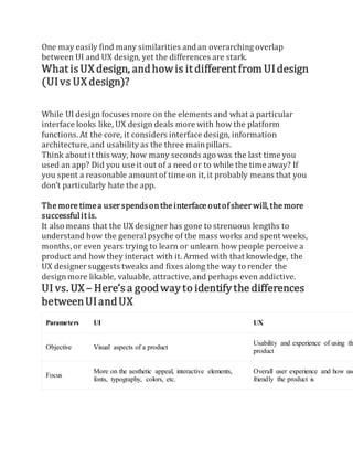 One may easily find many similarities andan overarching overlap
between UI and UX design, yet the differences are stark.
What isUX design, andhow is it different from UIdesign
(UIvs UX design)?
While UI design focuses more on the elements and what a particular
interface looks like, UX design deals more with how the platform
functions. At the core, it considers interface design, information
architecture, and usability as the three mainpillars.
Think about it this way, how many seconds ago was the last time you
used an app? Did you use it out of a need or to while the time away? If
you spent a reasonable amount of time on it,it probably means that you
don’t particularly hate the app.
The more timea userspendsonthe interface outofsheerwill,the more
successfulit is.
It also means that the UX designer has gone to strenuous lengths to
understand how the general psyche of the mass works and spent weeks,
months, or even years trying to learn or unlearn how people perceive a
product and how they interact with it. Armed with that knowledge, the
UX designersuggests tweaks and fixes along the way to render the
designmore likable, valuable, attractive, and perhaps even addictive.
UI vs. UX – Here’s a goodway to identify the differences
betweenUIandUX
Parameters UI UX
Objective Visual aspects of a product
Usability and experience of using the
product
Focus
More on the aesthetic appeal, interactive elements,
fonts, typography, colors, etc.
Overall user experience and how use
friendly the product is
 