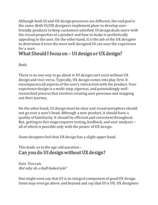 Although both UI and UX designprocesses are different, the end goal is
the same.Both UI/UX designers implement plans to develop user-
friendly products to keep customers satisfied.UI designdeals more with
the visual properties of a product and how to make it aesthetically
appealing to the user. On the otherhand, it is the job of the UX designer
to determine if even the most well-designed UI can sour the experience
for a user.
What ShouldI focuson – UI designor UX design?
Both.
There is no one way to go about it. UI designcan’t exist without UX
designand vice-versa.Typically, UX design comes into play first. It
encompasses all aspects of the user’s interactionwith the product. User
experience design is a multi-step,rigorous, and painstakingly well-
researched process that involves creating user personas and mapping
out their journey.
On the otherhand, UI designmust be clear and visual metaphors should
not go over a user’s head. Although a new product, it should have a
quality of familiarity.It should be efficient and consistent throughout.
But, getting to this stage requires testing,feedback, and user analyses –
all of which is possible only with the power of UX design.
Some designers feel that UX design has a slight upper hand.
This leads us to the age-old question –
Can youdo UIdesignwithout UX design?
Sure. You can.
But why do a half-baked job?
One might even say that UI is an integral component of goodUX design.
Some may even go above and beyond and say that UI is UX. UX designers
 