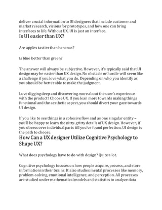 deliver crucial informationto UI designers that include customerand
market research, visions for prototypes,and how one can bring
interfaces to life. Without UX, UI is just an interface.
Is UI easierthanUX?
Are apples tastierthan bananas?
Is blue better than green?
The answer will always be subjective.However, it’s typically said that UI
designmay be easierthan UX design.No obstacle or hurdle will seem like
a challenge if you love what you do. Depending on who you identify as
you should be betterable to make the judgment.
Love digging deep and discovering more about the user’s experience
with the product? Choose UX. If you lean more towards making things
functional and the aesthetic aspect,you should divert your gaze towards
UI design.
If you like to see things in a cohesive flow and as one singular entity –
you’ll be happy to learn the nitty-grittydetails of UX design.However, if
you obsess over individual parts till you’ve found perfection, UI design is
the path to choose.
How Can a UX designer Utilize CognitivePsychology to
Shape UX?
What does psychology have to do with design? Quite a lot.
Cognitive psychology focuses on how people acquire,process, and store
informationin their brains. It also studies mental processes like memory,
problem-solving,emotionalintelligence, and perception. All processes
are studied under mathematicalmodels and statistics to analyze data
 