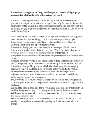 Experience strategy canbe thegame-changeryou need, andifyouplay
yourcardswell,it willbe theonlystrategy you need.
It’s about creating a strategy that will bring value to the service you
provide – a long-term business strategy. It not only focuses on the needs
and wants of the user, but it also considers the aims and objectives of the
company for years to come. This will often include a plan B, C, D, or more
and a fail-safe plan.
What started off as a core task for UX designers, experience strategy has
now evolved into a much biggerentity, warranting a UX strategist.
Experience strategy sees that all parts of a machine are well-oiled,
working in tandem, and operating smoothly.
Interaction design, on the other hand, is a more specialized area. It
focuses on specific elements in an interface. Whether that’s a button, an
action, a color scheme, a typography risk, user interaction
designobserves patterns and behaviors to optimize the interface for ease
of use.
Arriving at which words to use (because ill-fitting content can decelerate
everything) and visualrepresentations make up a considerable chunk of
interaction design. The purpose of IxD then is to keep the messaging
crisp and clear. In addition, design, colors, patterns, and other visual
and interactive elements caninfluence a user’s behaviorpatterns,
mindset, and emotions. Forinstance, yellow can invoke cheerfulness,
while red can signify an emergency.
Yet, there are so many underlying everyday tasks that a UX designerand
a UI designer are expected to perform in tandem and in silos to get to the
end goal.
With all the differences, one thing remains central and integral to both UI
and UX designers – they start their process keeping the user in mind.
While one focuses on what the interface looks like, the other focuses on
the overall experience.
What according to you is the main difference between UI and UX? Have
you been using the terms interchangeably or do they mean different
things?
 