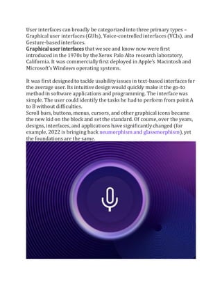 User interfaces can broadly be categorized into three primary types –
Graphical user interfaces (GUIs), Voice-controlled interfaces (VCIs), and
Gesture-based interfaces.
Graphicaluserinterfaces that we see and know now were first
introduced in the 1970s by the Xerox Palo Alto research laboratory,
California. It was commercially first deployed in Apple’s Macintosh and
Microsoft’s Windows operating systems.
It was first designed to tackle usability issues in text-based interfaces for
the average user. Its intuitive designwould quickly make it the go-to
method in software applications and programming. The interface was
simple. The user could identify the tasks he had to perform from point A
to B without difficulties.
Scroll bars, buttons, menus, cursors, and other graphical icons became
the new kid on the block and set the standard. Of course, over the years,
designs, interfaces, and applications have significantly changed (for
example, 2022 is bringing back neumorphism and glassmorphism),yet
the foundations are the same.
 