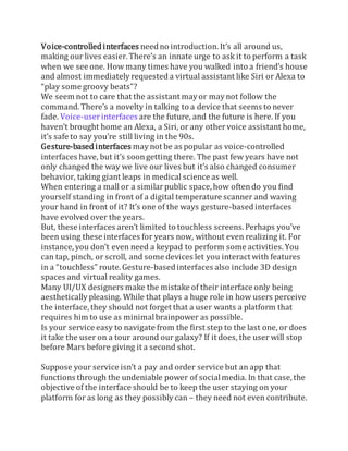 Voice-controlled interfaces needno introduction. It’s all around us,
making our lives easier. There’s an innate urge to ask it to perform a task
when we see one. How many times have you walked into a friend’s house
and almost immediately requested a virtual assistant like Siri or Alexa to
“play some groovy beats”?
We seem not to care that the assistant mayor maynot follow the
command. There’s a novelty in talking to a device that seems to never
fade. Voice-userinterfaces are the future, and the future is here. If you
haven’t brought home an Alexa, a Siri, or any othervoice assistant home,
it’s safe to say you’re still living in the 90s.
Gesture-based interfaces maynot be as popular as voice-controlled
interfaces have, but it’s soongetting there. The past few years have not
only changed the way we live our lives but it’s also changed consumer
behavior, taking giant leaps in medical science as well.
When entering a mall or a similarpublic space, how oftendo you find
yourself standing in front of a digital temperature scanner and waving
your hand in front of it? It’s one of the ways gesture-based interfaces
have evolved over the years.
But, these interfaces aren’t limited to touchless screens. Perhaps you’ve
been using these interfaces for years now, without even realizing it. For
instance, you don’t even need a keypad to perform some activities. You
can tap, pinch, or scroll, and some devices let you interact with features
in a “touchless” route. Gesture-based interfaces also include 3D design
spaces and virtual reality games.
Many UI/UX designers make the mistake of their interface only being
aesthetically pleasing. While that plays a huge role in how users perceive
the interface, they should not forget that a user wants a platform that
requires him to use as minimalbrainpower as possible.
Is your service easy to navigate from the first step to the last one, or does
it take the user on a tour around our galaxy? If it does, the user will stop
before Mars before giving it a second shot.
Suppose your service isn’t a pay and order service but an app that
functions through the undeniable power of socialmedia. In that case, the
objective of the interface should be to keep the user staying on your
platform for as long as they possibly can – they need not even contribute.
 