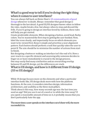 What’s a goodway to tell if you’redoing theright thing
when it comesto user interfaces?
You can always fall back on Dieter Ram’s 10 commandments ofgood
designwhenever in doubt. Always rememberthat good designis
thorough to the last detail. A good UI/UX designerknows when to follow
the rules, maybe break a few, but always when to stop and discard the
frills. If you’re going to designan interface loved by millions,these rules
will help you get started.
Create predictable elements. When designing a button, avoid loud, flashy
colors. You’ve mastered the first step to getting the user hooked. Now,
label the icons clearly, and importantly focus on which elements you
want to be viewed first. Keep it simple and prioritize a neat alignment
pattern. Each buttonshould perform a task that quickly takes the user to
point B. The aim should be to minimize the number of actions from start
to finish.
But designing a buttonor making an interface isn’t the end of it. How a
user reacts to a specific element and assessing why someone decides to
linger on or leave immediately is crucial in the designprocess.
One may easily find many similarities andan overarching overlap
between UI and UX design, yet the differences are stark.
What isUX design, andhow is it different from UIdesign
(UIvs UX design)?
While UI design focuses more on the elements and what a particular
interface looks like, UX design deals more with how the platform
functions. At the core, it considers interface design, information
architecture, and usability as the three mainpillars.
Think about it this way, how many seconds ago was the last time you
used an app? Did you use it out of a need or to while the time away? If
you spent a reasonable amount of time on it,it probably means that you
don’t particularly hate the app.
The more timea userspendsonthe interface outofsheerwill,the more
successfulit is.
 