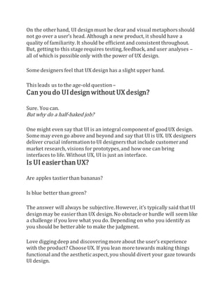 On the otherhand, UI designmust be clear and visual metaphors should
not go over a user’s head. Although a new product, it should have a
quality of familiarity.It should be efficient and consistent throughout.
But, getting to this stage requires testing,feedback, and user analyses –
all of which is possible only with the power of UX design.
Some designers feel that UX design has a slight upper hand.
This leads us to the age-old question –
Can youdo UIdesignwithout UX design?
Sure. You can.
But why do a half-baked job?
One might even say that UI is an integral component of goodUX design.
Some may even go above and beyond and say that UI is UX. UX designers
deliver crucial informationto UI designers that include customerand
market research, visions for prototypes,and how one can bring
interfaces to life. Without UX, UI is just an interface.
Is UI easierthanUX?
Are apples tastierthan bananas?
Is blue better than green?
The answer will always be subjective.However, it’s typically said that UI
designmay be easierthan UX design.No obstacle or hurdle will seem like
a challenge if you love what you do. Depending on who you identify as
you should be betterable to make the judgment.
Love digging deep and discovering more about the user’s experience
with the product? Choose UX. If you lean more towards making things
functional and the aesthetic aspect,you should divert your gaze towards
UI design.
 
