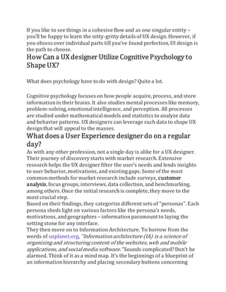 If you like to see things in a cohesive flow and as one singular entity –
you’ll be happy to learn the nitty-grittydetails of UX design.However, if
you obsess over individual parts till you’ve found perfection,UI design is
the path to choose.
How Can a UX designer Utilize CognitivePsychology to
Shape UX?
What does psychology have to do with design? Quite a lot.
Cognitive psychology focuses on how people acquire,process, and store
informationin their brains.It also studies mental processes like memory,
problem-solving,emotionalintelligence, and perception. All processes
are studied under mathematicalmodels and statistics to analyze data
and behavior patterns. UX designers can leverage such data to shape UX
designthat will appeal to the masses.
What doesa User Experience designerdo on a regular
day?
As with any other profession, not a single day is alike for a UX designer.
Their journey of discovery starts with market research. Extensive
research helps the UX designerfilter the user’s needs and lends insights
to user behavior, motivations, and existing gaps. Some of the most
commonmethods for market research include surveys, customer
analysis,focus groups, interviews, data collection, and benchmarking,
among others. Once the initial research is complete, they move to the
most crucial step.
Based on their findings, they categorize different sets of “personas”. Each
persona sheds light on various factors like the persona’s needs,
motivations, andgeographies – information paramount to laying the
setting stone for any interface.
They then move on to Information Architecture. To borrow from the
words of uxplanet.org, “Informationarchitecture (IA) is a science of
organizing and structuring content of the websites,web and mobile
applications, and socialmedia software.” Sounds complicated?Don’t be
alarmed. Think of it as a mindmap. It’s the beginnings of a blueprint of
an information hierarchy and placing secondary buttons concerning
 