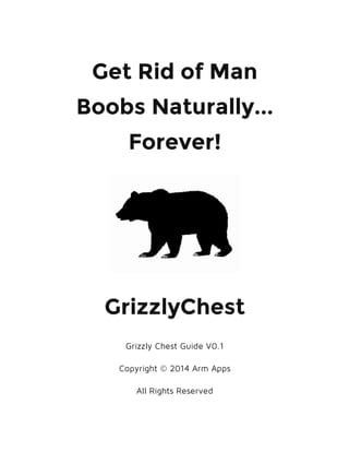 Get Rid of Man
Boobs Naturally...
Forever!
GrizzlyChest
Grizzly Chest Guide V0.1
Copyright © 2014 Arm Apps
All Rights Reserved
 