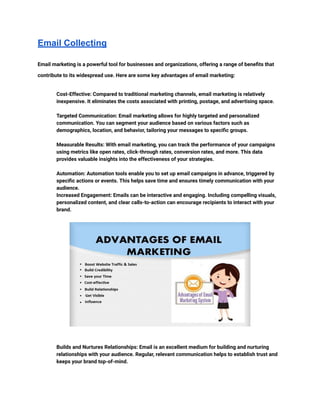 Email Collecting
Email marketing is a powerful tool for businesses and organizations, offering a range of benefits that
contribute to its widespread use. Here are some key advantages of email marketing:
​ Cost-Effective: Compared to traditional marketing channels, email marketing is relatively
inexpensive. It eliminates the costs associated with printing, postage, and advertising space.
​
​ Targeted Communication: Email marketing allows for highly targeted and personalized
communication. You can segment your audience based on various factors such as
demographics, location, and behavior, tailoring your messages to specific groups.
​
​ Measurable Results: With email marketing, you can track the performance of your campaigns
using metrics like open rates, click-through rates, conversion rates, and more. This data
provides valuable insights into the effectiveness of your strategies.
​
​ Automation: Automation tools enable you to set up email campaigns in advance, triggered by
specific actions or events. This helps save time and ensures timely communication with your
audience.
​ Increased Engagement: Emails can be interactive and engaging. Including compelling visuals,
personalized content, and clear calls-to-action can encourage recipients to interact with your
brand.
​
​ Builds and Nurtures Relationships: Email is an excellent medium for building and nurturing
relationships with your audience. Regular, relevant communication helps to establish trust and
keeps your brand top-of-mind.
​
 