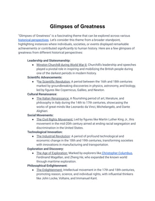 Glimpses of Greatness
"Glimpses of Greatness" is a fascinating theme that can be explored across various
historical perspectives. Let's consider this theme from a broader standpoint,
highlighting instances where individuals, societies, or events displayed remarkable
achievements or contributed significantly to human history. Here are a few glimpses of
greatness from different historical perspectives:
​ Leadership and Statesmanship:
● Winston Churchill during World War II: Churchill's leadership and speeches
played a pivotal role in inspiring and mobilizing the British people during
one of the darkest periods in modern history.
​ Scientific Advancements:
● The Scientific Revolution: A period between the 16th and 18th centuries
marked by groundbreaking discoveries in physics, astronomy, and biology,
led by figures like Copernicus, Galileo, and Newton.
​ Cultural Renaissance:
● The Italian Renaissance: A flourishing period of art, literature, and
philosophy in Italy during the 14th to 17th centuries, showcasing the
works of great minds like Leonardo da Vinci, Michelangelo, and Dante
Alighieri.
​ Social Movements:
● The Civil Rights Movement: Led by figures like Martin Luther King Jr., this
movement in the mid-20th century aimed at ending racial segregation and
discrimination in the United States.
​ Technological Innovation:
● The Industrial Revolution: A period of profound technological and
economic change in the 18th and 19th centuries, transforming societies
with innovations in manufacturing and transportation.
​ Exploration and Discovery:
● The Age of Exploration: Marked by explorers like Christopher Columbus,
Ferdinand Magellan, and Zheng He, who expanded the known world
through maritime exploration.
​ Philosophical Enlightenment:
● The Enlightenment: Intellectual movement in the 17th and 18th centuries,
promoting reason, science, and individual rights, with influential thinkers
like John Locke, Voltaire, and Immanuel Kant.
 