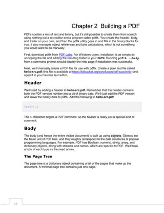 Chapter 2 Building a PDF
PDFs contain a mix of text and binary, but it’s still possible to create them from scratch
using nothing but a text editor and a program called pdftk. You create the header, body,
and trailer on your own, and then the pdftk utility goes in and fills in the binary blanks for
you. It also manages object references and byte calculations, which is not something
you would want to do manually.
First, download pdftk from PDF Labs. For Windows users, installation is as simple as
unzipping the file and adding the resulting folder to your PATH. Running pdftk --help
from a command prompt should display the help page if installation was successful.
Next, we’ll manually create a PDF file for use with pdftk. Create a plain text file called
hello-src.pdf (this file is available at https://bitbucket.org/syncfusion/pdf-succinctly) and
open it in your favorite text editor.

Header
We’ll start by adding a header to hello-src.pdf. Remember that the header contains
both the PDF version number and a bit of binary data. We’ll just add the PDF version
and leave the binary data to pdftk. Add the following to hello-src.pdf.
%PDF-1.0
The % character begins a PDF comment, so the header is really just a special kind of
comment.

Body
The body (and hence the entire visible document) is built up using objects. Objects are
the basic unit of PDF files, and they roughly correspond to the data structures of popular
programming languages. For example, PDF has Boolean, numeric, string, array, and
dictionary objects, along with streams and names, which are specific to PDF. We’ll take
a look at each type as the need arises.

The Page Tree
The page tree is a dictionary object containing a list of the pages that make up the
document. A minimal page tree contains just one page.

13

 