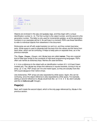 1 0 obj
<< /Type /Pages
/Count 1
/Kids [2 0 R]
>>
endobj
Objects are enclosed in the obj and endobj tags, and they begin with a unique
identification number (1 0). The first number is the object number, and the second is the
generation number. The latter is only used for incremental updates, so all the generation
numbers in our examples will be 0. As we’ll see in a moment, PDFs use these identifiers
to refer to individual objects from elsewhere in the document.
Dictionaries are set off with angle brackets (<< and >>), and they contain key/value
pairs. White space is used to separate both the keys from the values and the items from
each other, which can be confusing. It helps to keep pairs on separate lines, as in the
previous example.
The /Type, /Pages, /Count, and /Kids keys are called names. They are a special
kind of data type similar to the constants of high-level programming languages. PDFs
often use names as dictionary keys. Names are case-sensitive.
2 0 R is a reference to the object with an identification number of 2 0 (it hasn’t been
created yet). The /Kids key wraps this reference in square brackets, turning it into an
array: [2 0 R]. PDF arrays can mix and match types, so they are actually more like
C#’s List<object> than native arrays.
Like dictionaries, PDF arrays are also separated by white space. Again, this can be
confusing, since the object reference is also separated by white space. For example,
adding a second reference to /Kids would look like: [2 0 R 3 0 R] (don’t actually
add this to hello-src.pdf, though).

Page(s)
Next, we’ll create the second object, which is the only page referenced by /Kids in the
previous section.

14

 