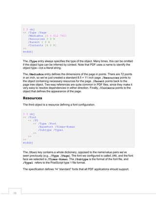 2 0 obj
<< /Type /Page
/MediaBox [0 0 612 792]
/Resources 3 0 R
/Parent 1 0 R
/Contents [4 0 R]
>>
endobj
The /Type entry always specifies the type of the object. Many times, this can be omitted
if the object type can be inferred by context. Note that PDF uses a name to identify the
object type—not a literal string.
The /MediaBox entry defines the dimensions of the page in points. There are 72 points
in an inch, so we’ve just created a standard 8.5 × 11 inch page. /Resources points to
the object containing necessary resources for the page. /Parent points back to the
page tree object. Two-way references are quite common in PDF files, since they make it
very easy to resolve dependencies in either direction. Finally, /Contents points to the
object that defines the appearance of the page.

Resources
The third object is a resource defining a font configuration.
3 0 obj
<< /Font
<< /F0
<< /Type /Font
/BaseFont /Times-Roman
/Subtype /Type1
>>
>>
>>
endobj
The /Font key contains a whole dictionary, opposed to the name/value pairs we’ve
seen previously (e.g., /Type /Page). The font we configured is called /F0, and the font
face we selected is /Times-Roman. The /Subtype is the format of the font file, and
/Type1 refers to the PostScript type 1 file format.
The specification defines 14 “standard” fonts that all PDF applications should support.

15

 