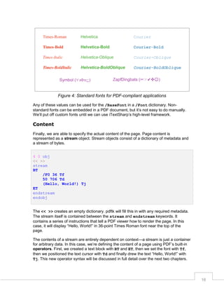 Figure 4: Standard fonts for PDF-compliant applications
Any of these values can be used for the /BaseFont in a /Font dictionary. Nonstandard fonts can be embedded in a PDF document, but it’s not easy to do manually.
We’ll put off custom fonts until we can use iTextSharp’s high-level framework.

Content
Finally, we are able to specify the actual content of the page. Page content is
represented as a stream object. Stream objects consist of a dictionary of metadata and
a stream of bytes.
4 0 obj
<< >>
stream
BT
/F0 36 Tf
50 706 Td
(Hello, World!) Tj
ET
endstream
endobj
The << >> creates an empty dictionary. pdftk will fill this in with any required metadata.
The stream itself is contained between the stream and endstream keywords. It
contains a series of instructions that tell a PDF viewer how to render the page. In this
case, it will display “Hello, World!” in 36-point Times Roman font near the top of the
page.
The contents of a stream are entirely dependent on context—a stream is just a container
for arbitrary data. In this case, we’re defining the content of a page using PDF’s built-in
operators. First, we created a text block with BT and ET, then we set the font with Tf,
then we positioned the text cursor with Td and finally drew the text “Hello, World!” with
Tj. This new operator syntax will be discussed in full detail over the next two chapters.

16

 