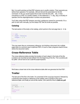 But, it is worth pointing out that PDF streams are in postfix notation. Their operands are
before their operators. For example, /F0 and 36 are the parameters for the Tf
command. In C#, you would expect this to look more like Tf(/F0, 36). In fact,
everything in a PDF is in postfix notation. In the statement 1 0 obj, obj is actually an
operator and the object/generation numbers are parameters.
You’ll also notice that PDF streams use short, ambiguous names for commands. It’s a
pain to work with manually, but this keeps PDF files as small as possible.

Catalog
The last section of the body is the catalog, which points to the root page tree (1 0 R).
5 0 obj
<< /Type /Catalog
/Pages 1 0 R
>>
endobj

This may seem like an unnecessary reference, but dividing a document into multiple
page trees is a common way to optimize PDFs. In such a case, programs need to know
where the document starts.

Cross-Reference Table
The cross-reference table provides the location of each object in the body of the file.
Locations are recorded as byte-offsets from the beginning of the file. This is another job
for pdftk—all we have to do is add the xref keyword.
xref
We’ll take a closer look at the cross-reference table after we generate the final PDF.

Trailer
The last part of the file is the trailer. It’s comprised of the trailer keyword, followed by
a dictionary that contains a reference to the catalog, then a pointer to the crossreference table, and finally an end-of-file marker. Let’s add all of this to hello-src.pdf.
trailer
<< /Root 5 0 R
>>
startxref
%%EOF

17

 
