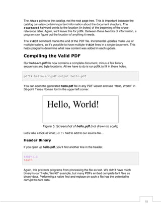 The /Root points to the catalog, not the root page tree. This is important because the
catalog can also contain important information about the document structure. The
startxref keyword points to the location (in bytes) of the beginning of the crossreference table. Again, we’ll leave this for pdftk. Between these two bits of information, a
program can figure out the location of anything it needs.
The %%EOF comment marks the end of the PDF file. Incremental updates make use of
multiple trailers, so it’s possible to have multiple %%EOF lines in a single document. This
helps programs determine what new content was added in each update.

Compiling the Valid PDF
Our hello-src.pdf file now contains a complete document, minus a few binary
sequences and byte locations. All we have to do is run pdftk to fill in these holes.
pdftk hello-src.pdf output hello.pdf
You can open the generated hello.pdf file in any PDF viewer and see “Hello, World!” in
36-point Times Roman font in the upper left corner.

Figure 5: Screenshot of hello.pdf (not drawn to scale)
Let’s take a look at what pdtfk had to add to our source file…

Header Binary
If you open up hello.pdf, you’ll find another line in the header.
%PDF-1.0
%âãÏÓ
Again, this prevents programs from processing the file as text. We didn’t have much
binary in our “Hello, World!” example, but many PDFs embed complete font files as
binary data. Performing a naïve find-and-replace on such a file has the potential to
corrupt the font data.

18

 