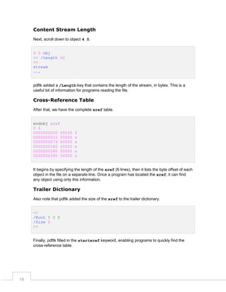 Content Stream Length
Next, scroll down to object 4 0.
4 0 obj
<< /Length 62
>>
stream
...
pdftk added a /Length key that contains the length of the stream, in bytes. This is a
useful bit of information for programs reading the file.

Cross-Reference Table
After that, we have the complete xref table.
endobj xref
0 6
0000000000 65535
0000000015 00000
0000000074 00000
0000000182 00000
0000000280 00000
0000000395 00000

f
n
n
n
n
n

It begins by specifying the length of the xref (6 lines), then it lists the byte offset of each
object in the file on a separate line. Once a program has located the xref, it can find
any object using only this information.

Trailer Dictionary
Also note that pdftk added the size of the xref to the trailer dictionary.
<<
/Root 5 0 R
/Size 6
>>
Finally, pdftk filled in the startxref keyword, enabling programs to quickly find the
cross-reference table.

19

 