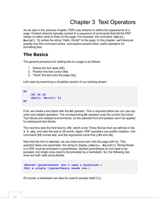 Chapter 3 Text Operators
As we saw in the previous chapter, PDFs use streams to define the appearance of a
page. Content streams typically consist of a sequence of commands that tell the PDF
viewer or editor what to draw on the page. For example, the command (Hello,
World!) Tj writes the string “Hello, World!” to the page. In this chapter, we’ll discover
exactly how this command works, and explore several other useful operators for
formatting text.

The Basics
The general procedure for adding text to a page is as follows:
1. Define the font state (Tf).
2. Position the text cursor (Td).
3. “Paint” the text onto the page (Tj).
Let’s start by examining a simplified version of our existing stream.
BT
/F0 36 Tf
(Hello, World!) Tj
ET
First, we create a text block with the BT operator. This is required before we can use any
other text-related operators. The corresponding ET operator ends the current text block.
Text blocks are isolated environments, so the selected font and position won’t be applied
to subsequent text blocks.
The next line sets the font face to /F0, which is the Times Roman font we defined in the
3 0 obj, and sets the size to 36 points. Again, PDF operators use postfix notation—the
command (Tf) comes last, and the arguments come first (/F0 and 36).
Now that the font is selected, we can draw some text onto the page with Tj. This
operator takes one parameter: the string to display ((Hello, World!)). String literals
in a PDF must be enclosed in parentheses. Nested parentheses do not need to be
escaped, but single ones need to be preceded by a backslash. So, the following two
lines are both valid string literals.
(Nested (parentheses) don’t need a backslash.)
(But a single (parenthesis needs one.)

Of course, a backslash can also be used to escape itself ().

21

 