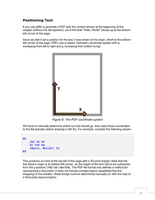 Positioning Text
If you use pdftk to generate a PDF with the content stream at the beginning of this
chapter (without the Td operator), you’ll find that “Hello, World!” shows up at the bottomleft corner of the page.
Since we didn’t set a position for the text, it was drawn at the origin, which is the bottomleft corner of the page. PDFs use a classic Cartesian coordinate system with x
increasing from left to right and y increasing from bottom to top.

Figure 6: The PDF coordinate system
We have to manually determine where our text should go, then pass those coordinates
to the Td operator before drawing it with Tj. For example, consider the following stream.
BT
/F0 36 Tf
50 706 Td
(Hello, World!) Tj
ET

This positions our text at the top-left of the page with a 50-point margin. Note that the
text block’s origin is its bottom-left corner, so the height of the font had to be subtracted
from the y-position (792-50-36=706). The PDF file format only defines a method for
representing a document. It does not include complex layout capabilities like line
wrapping or line breaks—these things must be determined manually (or with the help of
a third-party layout engine).

22

 