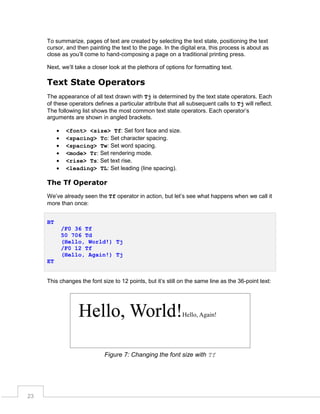To summarize, pages of text are created by selecting the text state, positioning the text
cursor, and then painting the text to the page. In the digital era, this process is about as
close as you’ll come to hand-composing a page on a traditional printing press.
Next, we’ll take a closer look at the plethora of options for formatting text.

Text State Operators
The appearance of all text drawn with Tj is determined by the text state operators. Each
of these operators defines a particular attribute that all subsequent calls to Tj will reflect.
The following list shows the most common text state operators. Each operator’s
arguments are shown in angled brackets.







<font> <size> Tf: Set font face and size.
<spacing> Tc: Set character spacing.
<spacing> Tw: Set word spacing.
<mode> Tr: Set rendering mode.
<rise> Ts: Set text rise.
<leading> TL: Set leading (line spacing).

The Tf Operator
We’ve already seen the Tf operator in action, but let’s see what happens when we call it
more than once:
BT
/F0 36 Tf
50 706 Td
(Hello, World!) Tj
/F0 12 Tf
(Hello, Again!) Tj
ET
This changes the font size to 12 points, but it’s still on the same line as the 36-point text:

Figure 7: Changing the font size with Tf

23

 