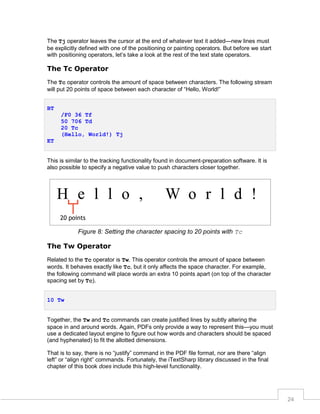 The Tj operator leaves the cursor at the end of whatever text it added—new lines must
be explicitly defined with one of the positioning or painting operators. But before we start
with positioning operators, let’s take a look at the rest of the text state operators.

The Tc Operator
The Tc operator controls the amount of space between characters. The following stream
will put 20 points of space between each character of “Hello, World!”
BT
/F0 36 Tf
50 706 Td
20 Tc
(Hello, World!) Tj
ET

This is similar to the tracking functionality found in document-preparation software. It is
also possible to specify a negative value to push characters closer together.

Figure 8: Setting the character spacing to 20 points with Tc

The Tw Operator
Related to the Tc operator is Tw. This operator controls the amount of space between
words. It behaves exactly like Tc, but it only affects the space character. For example,
the following command will place words an extra 10 points apart (on top of the character
spacing set by Tc).
10 Tw
Together, the Tw and Tc commands can create justified lines by subtly altering the
space in and around words. Again, PDFs only provide a way to represent this—you must
use a dedicated layout engine to figure out how words and characters should be spaced
(and hyphenated) to fit the allotted dimensions.
That is to say, there is no “justify” command in the PDF file format, nor are there “align
left” or “align right” commands. Fortunately, the iTextSharp library discussed in the final
chapter of this book does include this high-level functionality.

24

 