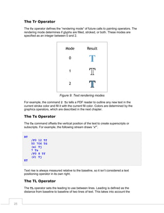 The Tr Operator
The Tr operator defines the “rendering mode” of future calls to painting operators. The
rendering mode determines if glyphs are filled, stroked, or both. These modes are
specified as an integer between 0 and 2.

Figure 9: Text rendering modes
For example, the command 2 Tr tells a PDF reader to outline any new text in the
current stroke color and fill it with the current fill color. Colors are determined by the
graphics operators, which are described in the next chapter.

The Ts Operator
The Ts command offsets the vertical position of the text to create superscripts or
subscripts. For example, the following stream draws “x²”.
BT
/F0 12 Tf
50 706 Td
(x) Tj
7 Ts
/F0 8 Tf
(2) Tj
ET
Text rise is always measured relative to the baseline, so it isn’t considered a text
positioning operator in its own right.

The TL Operator
The TL operator sets the leading to use between lines. Leading is defined as the
distance from baseline to baseline of two lines of text. This takes into account the

25

 