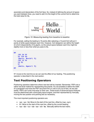 ascenders and descenders of the font face. So, instead of defining the amount of space
you want between lines, you need to add it to the height of the current font to determine
the total value for TL.

Figure 10: Measuring leading from baseline to baseline
For example, setting the leading to 16 points after selecting a 12-point font will put 4
points of white space between each line. However, font designers can define the height
of a font independently of its glyphs, so the actual space between each line might be
slightly more or less than what you pass to TL.
BT
/F0 36 Tf
50 706 Td
(Hello, World!) Tj
/F0 12 Tf
16 TL
T*
(Hello, Again!) Tj
ET
T* moves to the next line so we can see the effect of our leading. This positioning
operator is described in the next section.

Text Positioning Operators
Positioning operators determine where new text will be inserted. Remember, PDFs are a
rather low-level method for representing documents. It’s not possible to define the width
of a paragraph and have the PDF document fill it in until it runs out of text. As we saw
earlier, PDFs can’t even line-wrap on their own. These kinds of advanced layout features
must be determined with a third-party layout engine, and then represented by manually
moving the text position and painting text as necessary.
The most important positioning operators are:




<x> <y> Td: Move to the start of the next line, offset by (<x>, <y>).
T*: Move to the start of the next line, offset by the current leading.
<a> <b> <c> <d> <e> <f> Tm: Manually define the text matrix.

26

 