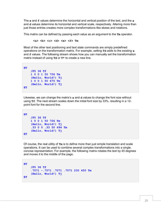 The e and f values determine the horizontal and vertical position of the text, and the a
and d values determine its horizontal and vertical scale, respectively. Altering more than
just those entries creates more complex transformations like skews and rotations.
This matrix can be defined by passing each value as an argument to the Tm operator.
<a> <b> <c> <d> <e> <f> Tm
Most of the other text positioning and text state commands are simply predefined
operations on the transformation matrix. For example, setting Td adds to the existing e
and f values. The following stream shows how you can manually set the transformation
matrix instead of using Td or T* to create a new line.
BT
/F0 36 Tf
1 0 0 1 50 706 Tm
(Hello, World!) Tj
1 0 0 1 50 670 Tm
(Hello, World!) Tj
ET
Likewise, we can change the matrix’s a and d values to change the font size without
using Tf. The next stream scales down the initial font size by 33%, resulting in a 12point font for the second line.
BT
/F0 36 Tf
1 0 0 1 50 706 Tm
(Hello, World!) Tj
.33 0 0 .33 50 694 Tm
(Hello, World!) Tj
ET
Of course, the real utility of Tm is to define more than just simple translation and scale
operations. It can be used to combine several complex transformations into a single,
concise representation. For example, the following matrix rotates the text by 45 degrees
and moves it to the middle of the page.
BT
/F0 36 Tf
.7071 -.7071 .7071 .7071 230 450 Tm
(Hello, World!) Tj
ET

28

 