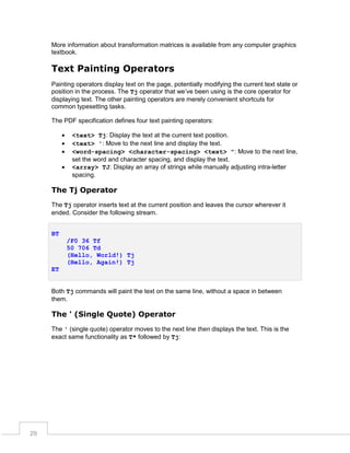 More information about transformation matrices is available from any computer graphics
textbook.

Text Painting Operators
Painting operators display text on the page, potentially modifying the current text state or
position in the process. The Tj operator that we’ve been using is the core operator for
displaying text. The other painting operators are merely convenient shortcuts for
common typesetting tasks.
The PDF specification defines four text painting operators:





<text> Tj: Display the text at the current text position.
<text> ': Move to the next line and display the text.
<word-spacing> <character-spacing> <text> ": Move to the next line,
set the word and character spacing, and display the text.
<array> TJ: Display an array of strings while manually adjusting intra-letter
spacing.

The Tj Operator
The Tj operator inserts text at the current position and leaves the cursor wherever it
ended. Consider the following stream.
BT
/F0 36 Tf
50 706 Td
(Hello, World!) Tj
(Hello, Again!) Tj
ET
Both Tj commands will paint the text on the same line, without a space in between
them.

The ' (Single Quote) Operator
The ' (single quote) operator moves to the next line then displays the text. This is the
exact same functionality as T* followed by Tj:

29

 
