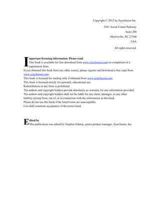 Copyright © 2012 by Syncfusion Inc.
2501 Aerial Center Parkway
Suite 200
Morrisville, NC 27560
USA
All rights reserved.

I

mportant licensing information. Please read.
This book is available for free download from www.syncfusion.com on completion of a
registration form.
If you obtained this book from any other source, please register and download a free copy from
www.syncfusion.com.
This book is licensed for reading only if obtained from www.syncfusion.com.
This book is licensed strictly for personal, educational use.
Redistribution in any form is prohibited.
The authors and copyright holders provide absolutely no warranty for any information provided.
The authors and copyright holders shall not be liable for any claim, damages, or any other
liability arising from, out of, or in connection with the information in this book.
Please do not use this book if the listed terms are unacceptable.
Use shall constitute acceptance of the terms listed.

E

3

dited by
This publication was edited by Stephen Jebaraj, senior product manager, Syncfusion, Inc.

 