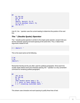 BT
50 706 Td
/F0 36 Tf
36 TL
(Hello, World!) Tj T*
(I'm On Another Line!) Tj
(So Am I!) '
ET
Like T*, the ' operator uses the current leading to determine the position of the next
line.

The " (Double Quote) Operator
The " (double quote) operator is similar to the single quote operator, except it lets you
set the character spacing and word spacing at the same time. Thus, it takes three
arguments instead of one.
2 1 (Hello!) "

This is the exact same as the following.
2 Tw
1 Tc
(Hello!) '
Remember that Tw and Tc are often used for justifying paragraphs. Since each line
usually needs distinct word and character spacing, the " operator is a very convenient
command for rendering justified paragraphs.
BT
/F0 36 Tf
50 706 Td
36 TL
(The double quote oper-) Tj
1 1 (ator is very useful for) "
1 1.7 (creating justifed text) "
ET

This stream uses character and word spacing to justify three lines of text:

30

 