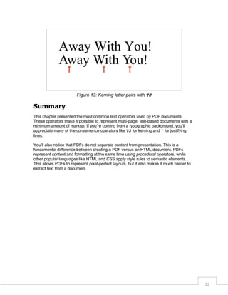 Figure 13: Kerning letter pairs with TJ

Summary
This chapter presented the most common text operators used by PDF documents.
These operators make it possible to represent multi-page, text-based documents with a
minimum amount of markup. If you’re coming from a typographic background, you’ll
appreciate many of the convenience operators like TJ for kerning and " for justifying
lines.
You’ll also notice that PDFs do not separate content from presentation. This is a
fundamental difference between creating a PDF versus an HTML document. PDFs
represent content and formatting at the same time using procedural operators, while
other popular languages like HTML and CSS apply style rules to semantic elements.
This allows PDFs to represent pixel-perfect layouts, but it also makes it much harder to
extract text from a document.

32

 