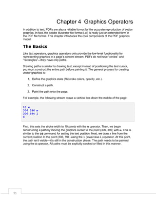 Chapter 4 Graphics Operators
In addition to text, PDFs are also a reliable format for the accurate reproduction of vector
graphics. In fact, the Adobe Illustrator file format (.ai) is really just an extended form of
the PDF file format. This chapter introduces the core components of the PDF graphics
model.

The Basics
Like text operators, graphics operators only provide the low-level functionality for
representing graphics in a page’s content stream. PDFs do not have “circles” and
“rectangles”—they have only paths.
Drawing paths is similar to drawing text, except instead of positioning the text cursor,
you must construct the entire path before painting it. The general process for creating
vector graphics is:
1. Define the graphics state (fill/stroke colors, opacity, etc.).
2. Construct a path.
3. Paint the path onto the page.
For example, the following stream draws a vertical line down the middle of the page:
10 w
306 396 m
306 594 l
S
First, this sets the stroke width to 10 points with the w operator. Then, we begin
constructing a path by moving the graphics cursor to the point (306, 396) with m. This is
similar to the Td command for setting the text position. Next, we draw a line from the
current position to the point (306, 594) using the l (lowercase L) operator. At this point,
the path isn’t visible—it’s still in the construction phase. The path needs to be painted
using the S operator. All paths must be explicitly stroked or filled in this manner.

33

 
