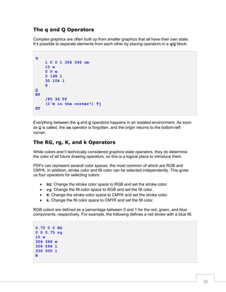 The q and Q Operators
Complex graphics are often built up from smaller graphics that all have their own state.
It’s possible to separate elements from each other by placing operators in a q/Q block:
q
1 0 0 1 306 396 cm
10 w
0 0 m
0 198 l
30 104 l
S
Q
BT
/F0 36 Tf
(I'm in the corner!) Tj
ET
Everything between the q and Q operators happens in an isolated environment. As soon
as Q is called, the cm operator is forgotten, and the origin returns to the bottom-left
corner.

The RG, rg, K, and k Operators
While colors aren’t technically considered graphics state operators, they do determine
the color of all future drawing operators, so this is a logical place to introduce them.
PDFs can represent several color spaces, the most common of which are RGB and
CMYK. In addition, stroke color and fill color can be selected independently. This gives
us four operators for selecting colors:





RG: Change the stroke color space to RGB and set the stroke color.
rg: Change the fill color space to RGB and set the fill color.
K: Change the stroke color space to CMYK and set the stroke color.
k: Change the fill color space to CMYK and set the fill color.

RGB colors are defined as a percentage between 0 and 1 for the red, green, and blue
components, respectively. For example, the following defines a red stroke with a blue fill.
0.75 0 0 RG
0 0 0.75 rg
10 w
306 396 m
306 594 l
336 500 l
B

38

 