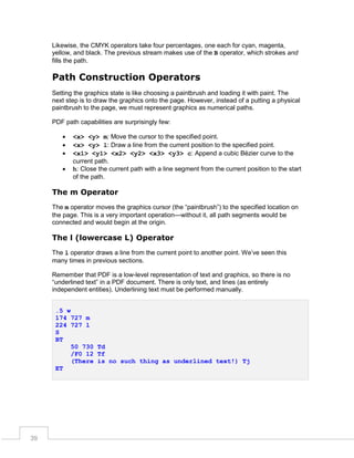 Likewise, the CMYK operators take four percentages, one each for cyan, magenta,
yellow, and black. The previous stream makes use of the B operator, which strokes and
fills the path.

Path Construction Operators
Setting the graphics state is like choosing a paintbrush and loading it with paint. The
next step is to draw the graphics onto the page. However, instead of a putting a physical
paintbrush to the page, we must represent graphics as numerical paths.
PDF path capabilities are surprisingly few:





<x> <y> m: Move the cursor to the specified point.
<x> <y> l: Draw a line from the current position to the specified point.
<x1> <y1> <x2> <y2> <x3> <y3> c: Append a cubic Bézier curve to the
current path.
h: Close the current path with a line segment from the current position to the start
of the path.

The m Operator
The m operator moves the graphics cursor (the “paintbrush”) to the specified location on
the page. This is a very important operation—without it, all path segments would be
connected and would begin at the origin.

The l (lowercase L) Operator
The l operator draws a line from the current point to another point. We’ve seen this
many times in previous sections.
Remember that PDF is a low-level representation of text and graphics, so there is no
“underlined text” in a PDF document. There is only text, and lines (as entirely
independent entities). Underlining text must be performed manually.
.5 w
174 727 m
224 727 l
S
BT
50 730 Td
/F0 12 Tf
(There is no such thing as underlined text!) Tj
ET

39

 