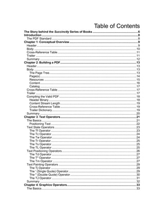 Table of Contents
The Story behind the Succinctly Series of Books ...................................................... 6
Introduction ................................................................................................................... 8
The PDF Standard ....................................................................................................... 8
Chapter 1: Conceptual Overview .................................................................................. 9
Header ......................................................................................................................... 9
Body .......................................................................................................................... 10
Cross-Reference Table .............................................................................................. 11
Trailer ........................................................................................................................ 11
Summary ................................................................................................................... 12
Chapter 2: Building a PDF........................................................................................... 13
Header ....................................................................................................................... 13
Body .......................................................................................................................... 13
The Page Tree ........................................................................................................ 13
Page(s) ................................................................................................................... 14
Resources .............................................................................................................. 15
Content ................................................................................................................... 16
Catalog ................................................................................................................... 17
Cross-Reference Table .............................................................................................. 17
Trailer ........................................................................................................................ 17
Compiling the Valid PDF ............................................................................................ 18
Header Binary ......................................................................................................... 18
Content Stream Length ........................................................................................... 19
Cross-Reference Table ........................................................................................... 19
Trailer Dictionary..................................................................................................... 19
Summary ................................................................................................................... 20
Chapter 3: Text Operators........................................................................................... 21
The Basics ................................................................................................................. 21
Positioning Text ...................................................................................................... 22
Text State Operators .................................................................................................. 23
The Tf Operator ...................................................................................................... 23
The Tc Operator ..................................................................................................... 24
The Tw Operator..................................................................................................... 24
The Tr Operator ...................................................................................................... 25
The Ts Operator ..................................................................................................... 25
The TL Operator ..................................................................................................... 25
Text Positioning Operators ......................................................................................... 26
The Td Operator ..................................................................................................... 27
The T* Operator ...................................................................................................... 27
The Tm Operator .................................................................................................... 27
Text Painting Operators ............................................................................................. 29
The Tj Operator ...................................................................................................... 29
The ' (Single Quote) Operator ................................................................................. 29
The " (Double Quote) Operator ............................................................................... 30
The TJ Operator ..................................................................................................... 31
Summary ................................................................................................................... 32
Chapter 4: Graphics Operators................................................................................... 33
The Basics ................................................................................................................. 33

4

 