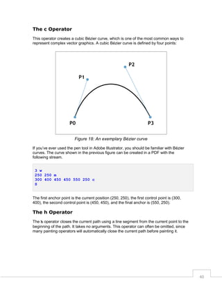 The c Operator
This operator creates a cubic Bézier curve, which is one of the most common ways to
represent complex vector graphics. A cubic Bézier curve is defined by four points:

Figure 18: An exemplary Bézier curve
If you’ve ever used the pen tool in Adobe Illustrator, you should be familiar with Bézier
curves. The curve shown in the previous figure can be created in a PDF with the
following stream.
3 w
250 250 m
300 400 450 450 550 250 c
S

The first anchor point is the current position (250, 250), the first control point is (300,
400), the second control point is (450, 450), and the final anchor is (550, 250).

The h Operator
The h operator closes the current path using a line segment from the current point to the
beginning of the path. It takes no arguments. This operator can often be omitted, since
many painting operators will automatically close the current path before painting it.

40

 
