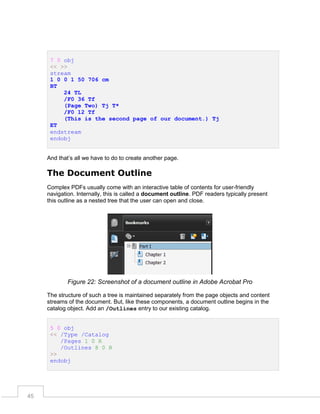 7 0 obj
<< >>
stream
1 0 0 1 50 706 cm
BT
24 TL
/F0 36 Tf
(Page Two) Tj T*
/F0 12 Tf
(This is the second page of our document.) Tj
ET
endstream
endobj
And that’s all we have to do to create another page.

The Document Outline
Complex PDFs usually come with an interactive table of contents for user-friendly
navigation. Internally, this is called a document outline. PDF readers typically present
this outline as a nested tree that the user can open and close.

Figure 22: Screenshot of a document outline in Adobe Acrobat Pro
The structure of such a tree is maintained separately from the page objects and content
streams of the document. But, like these components, a document outline begins in the
catalog object. Add an /Outlines entry to our existing catalog.
5 0 obj
<< /Type /Catalog
/Pages 1 0 R
/Outlines 8 0 R
>>
endobj

45

 