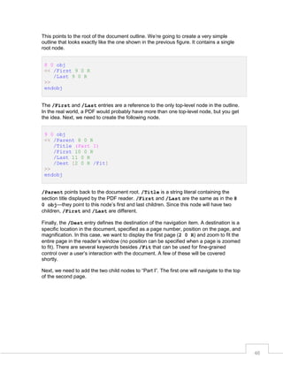 This points to the root of the document outline. We’re going to create a very simple
outline that looks exactly like the one shown in the previous figure. It contains a single
root node.
8 0 obj
<< /First 9 0 R
/Last 9 0 R
>>
endobj
The /First and /Last entries are a reference to the only top-level node in the outline.
In the real world, a PDF would probably have more than one top-level node, but you get
the idea. Next, we need to create the following node.
9 0 obj
<< /Parent 8 0 R
/Title (Part I)
/First 10 0 R
/Last 11 0 R
/Dest [2 0 R /Fit]
>>
endobj
/Parent points back to the document root. /Title is a string literal containing the
section title displayed by the PDF reader. /First and /Last are the same as in the 8
0 obj—they point to this node’s first and last children. Since this node will have two
children, /First and /Last are different.
Finally, the /Dest entry defines the destination of the navigation item. A destination is a
specific location in the document, specified as a page number, position on the page, and
magnification. In this case, we want to display the first page (2 0 R) and zoom to fit the
entire page in the reader’s window (no position can be specified when a page is zoomed
to fit). There are several keywords besides /Fit that can be used for fine-grained
control over a user’s interaction with the document. A few of these will be covered
shortly.
Next, we need to add the two child nodes to “Part I”. The first one will navigate to the top
of the second page.

46

 