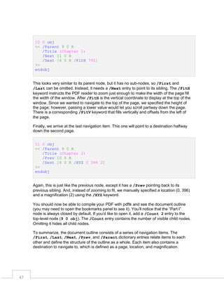10 0 obj
<< /Parent 9 0 R
/Title (Chapter 1)
/Next 11 0 R
/Dest [6 0 R /FitH 792]
>>
endobj
This looks very similar to its parent node, but it has no sub-nodes, so /First and
/Last can be omitted. Instead, it needs a /Next entry to point to its sibling. The /FitH
keyword instructs the PDF reader to zoom just enough to make the width of the page fill
the width of the window. After /FitH is the vertical coordinate to display at the top of the
window. Since we wanted to navigate to the top of the page, we specified the height of
the page; however, passing a lower value would let you scroll partway down the page.
There is a corresponding /FitV keyword that fills vertically and offsets from the left of
the page.
Finally, we arrive at the last navigation item. This one will point to a destination halfway
down the second page.
11 0 obj
<< /Parent 9 0 R
/Title (Chapter 2)
/Prev 10 0 R
/Dest [6 0 R /XYZ 0 396 2]
>>
endobj
Again, this is just like the previous node, except it has a /Prev pointing back to its
previous sibling. And, instead of zooming to fit, we manually specified a location (0, 396)
and a magnification (2) using the /XYZ keyword.
You should now be able to compile your PDF with pdftk and see the document outline
(you may need to open the bookmarks panel to see it). You’ll notice that the “Part I”
node is always closed by default. If you’d like to open it, add a /Count 2 entry to the
top-level node (9 0 obj). The /Count entry contains the number of visible child nodes.
Omitting it hides all child nodes.
To summarize, the document outline consists of a series of navigation items. The
/First, /Last, /Next, /Prev, and /Parent dictionary entries relate items to each
other and define the structure of the outline as a whole. Each item also contains a
destination to navigate to, which is defined as a page, location, and magnification.

47

 